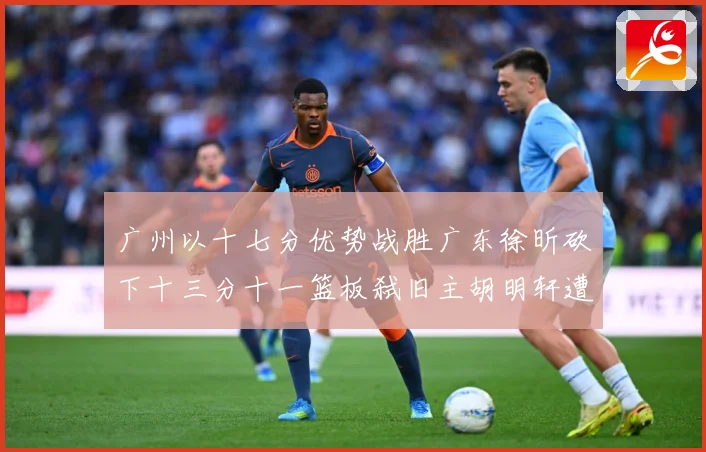 广州以十七分优势战胜广东徐昕砍下十三分十一篮板弑旧主胡明轩遭成长观察：最新赛事动态与深度分析