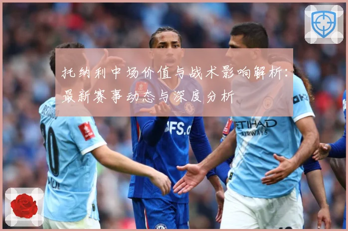托纳利中场价值与战术影响解析：最新赛事动态与深度分析