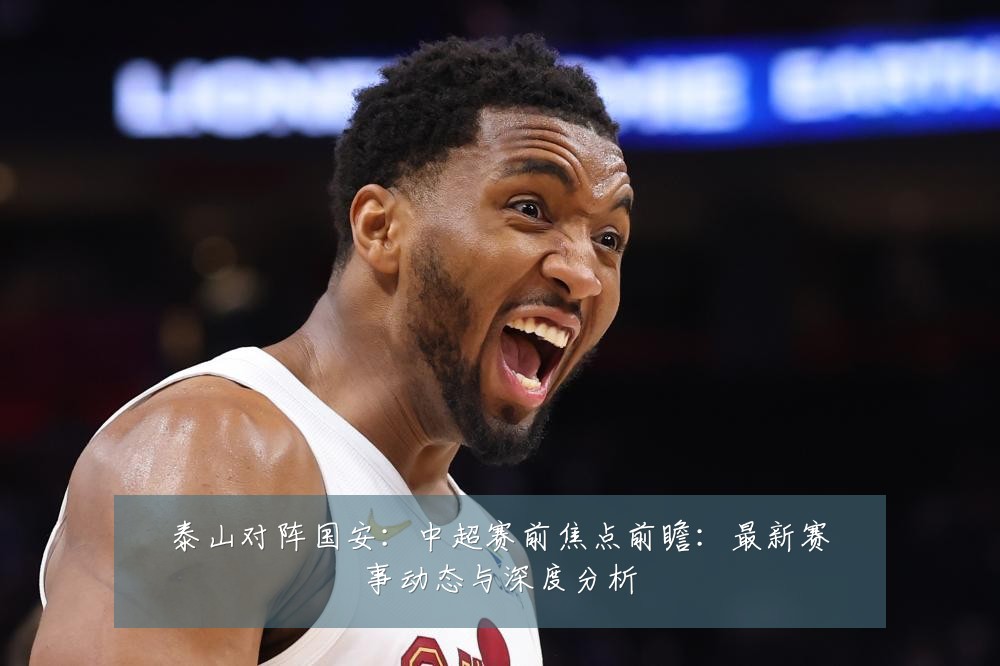 泰山对阵国安:中超赛前焦点前瞻:最新赛事动态与深度分析