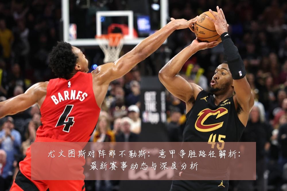 尤文图斯对阵那不勒斯:意甲争胜路径解析:最新赛事动态与深度分析