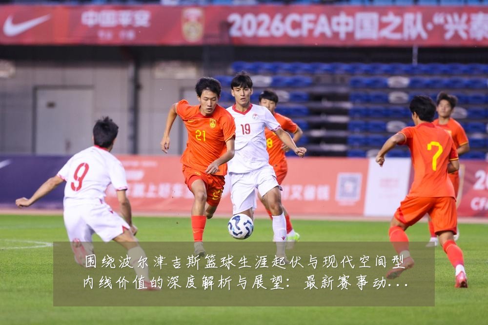 围绕波尔津吉斯篮球生涯起伏与现代空间型内线价值的深度解析与展望:最新赛事动态与深度分析